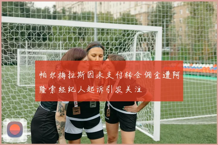 帕尔梅拉斯因未支付转会佣金遭阿隆索经纪人起诉引发关注