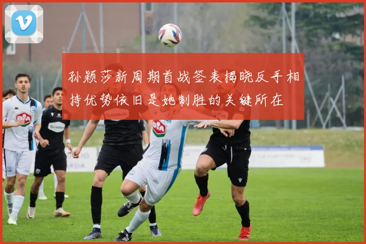 孙颖莎新周期首战签表揭晓反手相持优势依旧是她制胜的关键所在