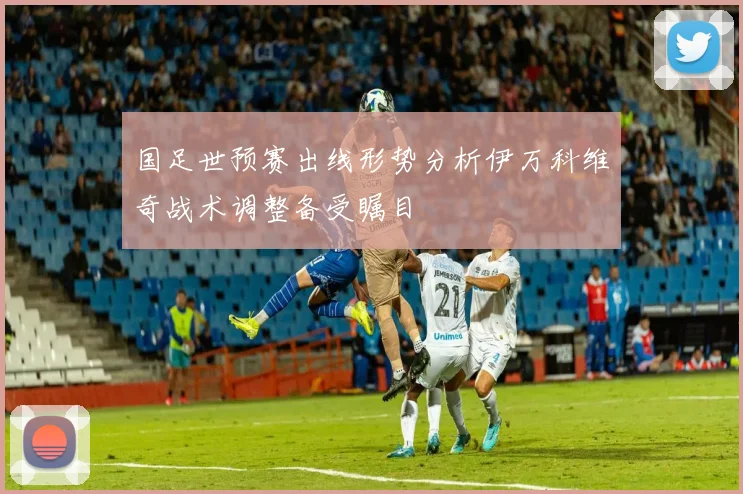 国足世预赛出线形势分析伊万科维奇战术调整备受瞩目