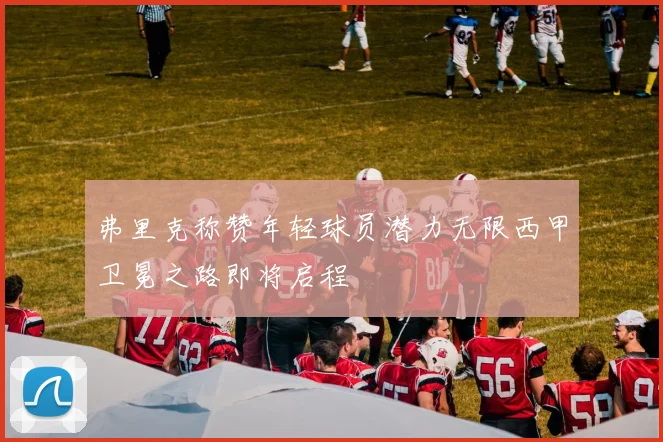 弗里克称赞年轻球员潜力无限西甲卫冕之路即将启程