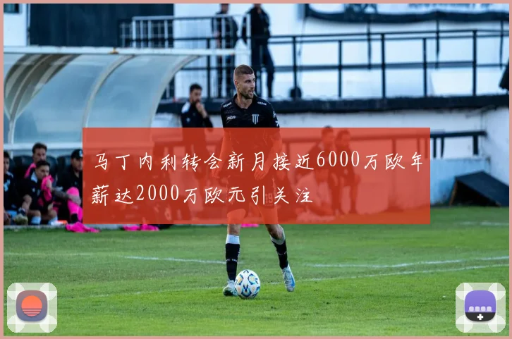 马丁内利转会新月接近6000万欧年薪达2000万欧元引关注
