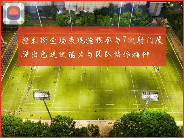 措利斯全场表现抢眼参与7次射门展现出色进攻能力与团队协作精神
