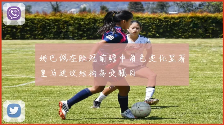 姆巴佩在欧冠前瞻中角色变化显著皇马进攻结构备受瞩目