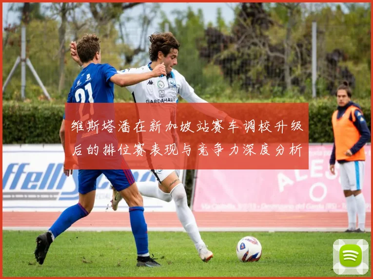 维斯塔潘在新加坡站赛车调校升级后的排位赛表现与竞争力深度分析