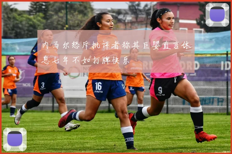 内马尔怒斥批评者称其巨婴直言休息七年不如打牌快乐